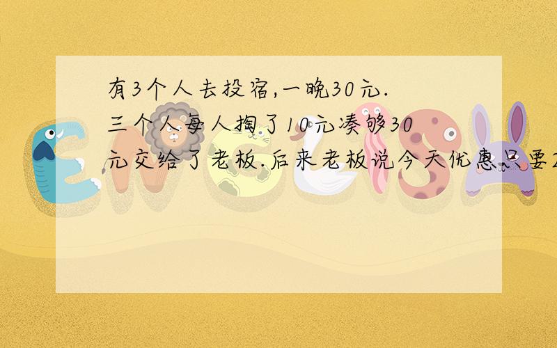 有3个人去投宿,一晚30元.三个人每人掏了10元凑够30元交给了老板.后来老板说今天优惠只要25元就够了,拿出5元命令服务生退还给他们,服务生偷偷藏起了2元,然后,把剩下的3元钱分给了那三个人