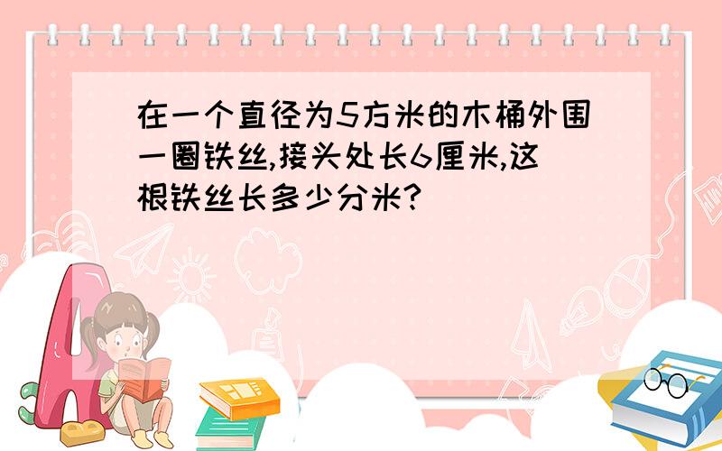 在一个直径为5方米的木桶外围一圈铁丝,接头处长6厘米,这根铁丝长多少分米?