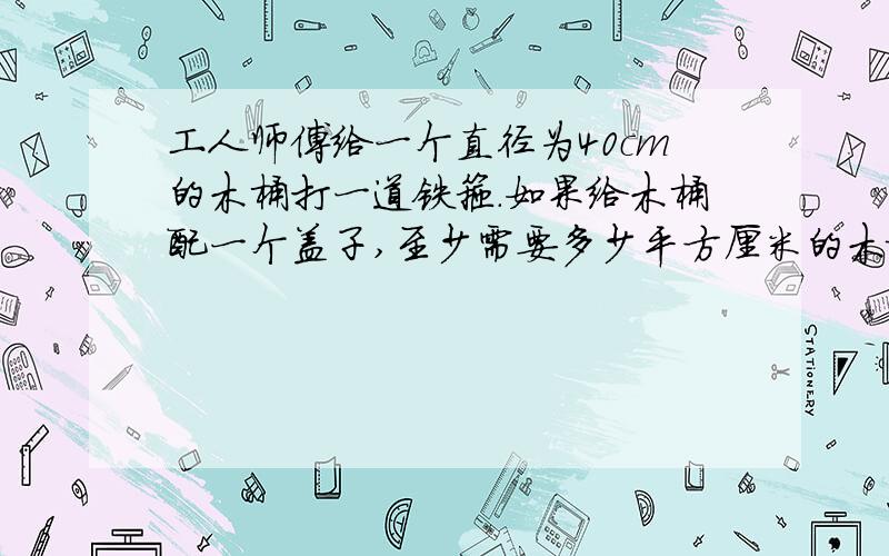 工人师傅给一个直径为40cm的木桶打一道铁箍.如果给木桶配一个盖子,至少需要多少平方厘米的木板?