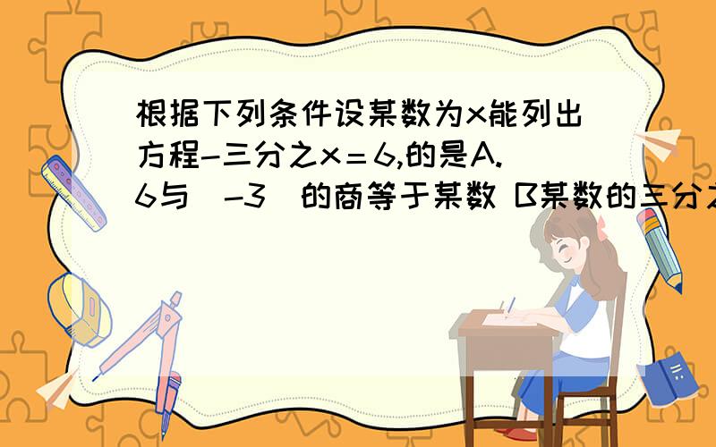 根据下列条件设某数为x能列出方程-三分之x＝6,的是A.6与(-3)的商等于某数 B某数的三分之一等于6 C某数与1的差的三分之一 D某数的相反数的三分之一是6