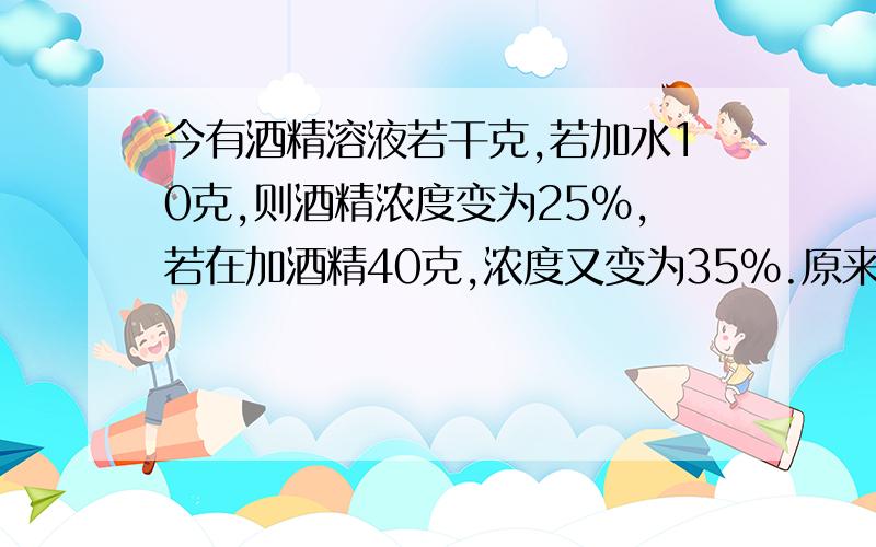 今有酒精溶液若干克,若加水10克,则酒精浓度变为25%,若在加酒精40克,浓度又变为35%.原来酒精浓度是多少算数、方程都可以,方程的话只可以有一个未知数.方程要有两个未知数的话,六年级要看