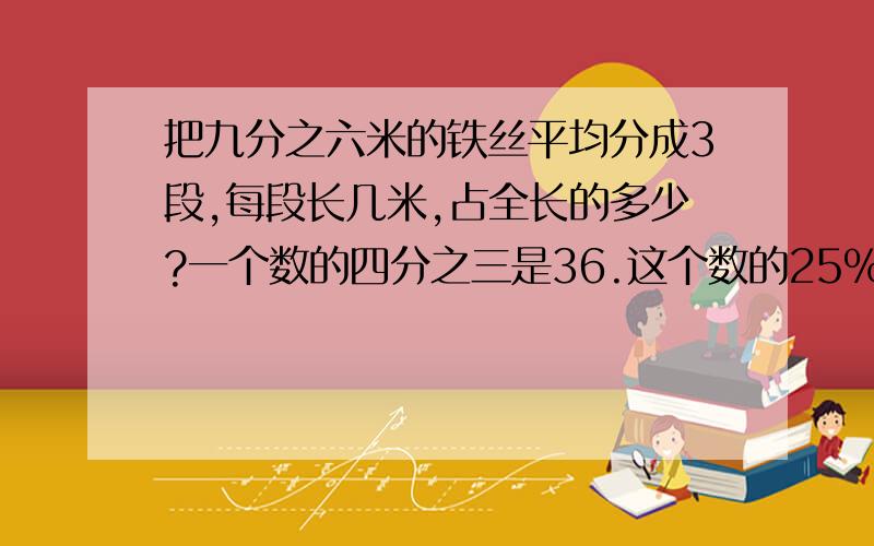 把九分之六米的铁丝平均分成3段,每段长几米,占全长的多少?一个数的四分之三是36.这个数的25%是多少?）时 三天=（ ）周 四分之一立方米=（ ）立方分米现价比冤家降低了五分之一,现价是原