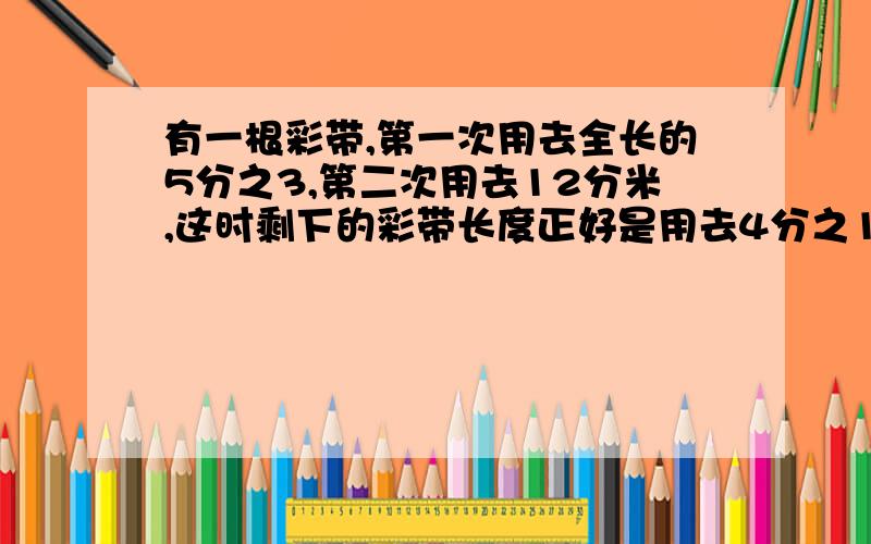 有一根彩带,第一次用去全长的5分之3,第二次用去12分米,这时剩下的彩带长度正好是用去4分之1.方程解,说明理由,要让我明白,