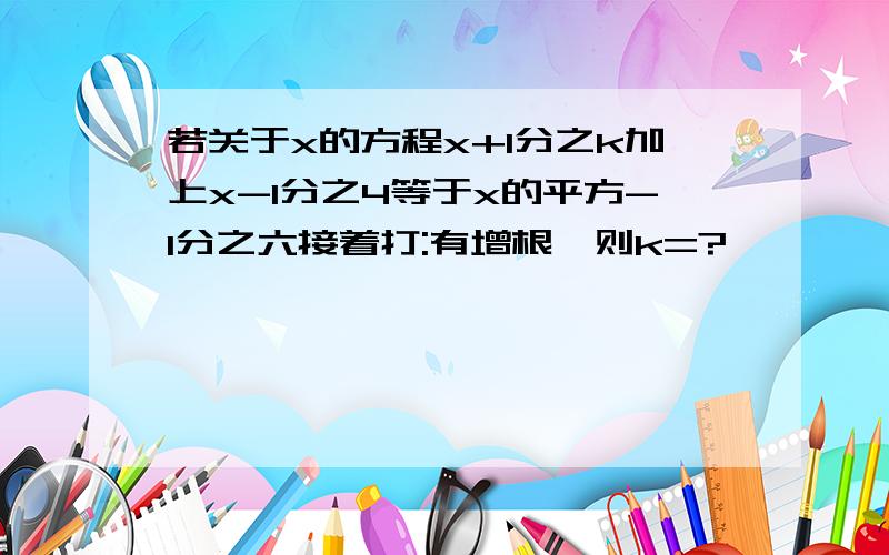 若关于x的方程x+1分之k加上x-1分之4等于x的平方-1分之六接着打:有增根,则k=?