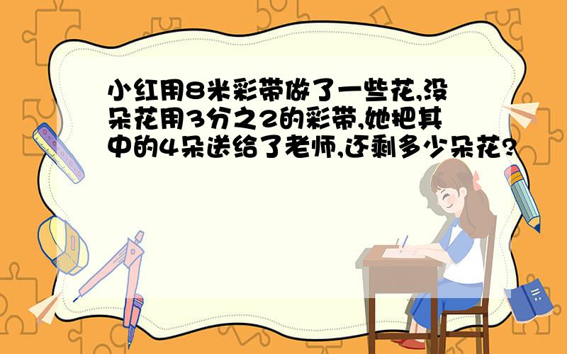 小红用8米彩带做了一些花,没朵花用3分之2的彩带,她把其中的4朵送给了老师,还剩多少朵花?