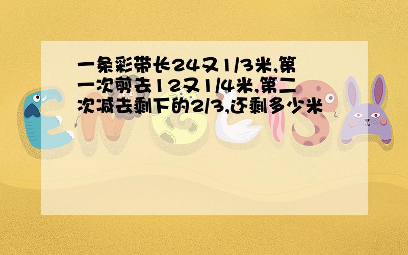 一条彩带长24又1/3米,第一次剪去12又1/4米,第二次减去剩下的2/3,还剩多少米