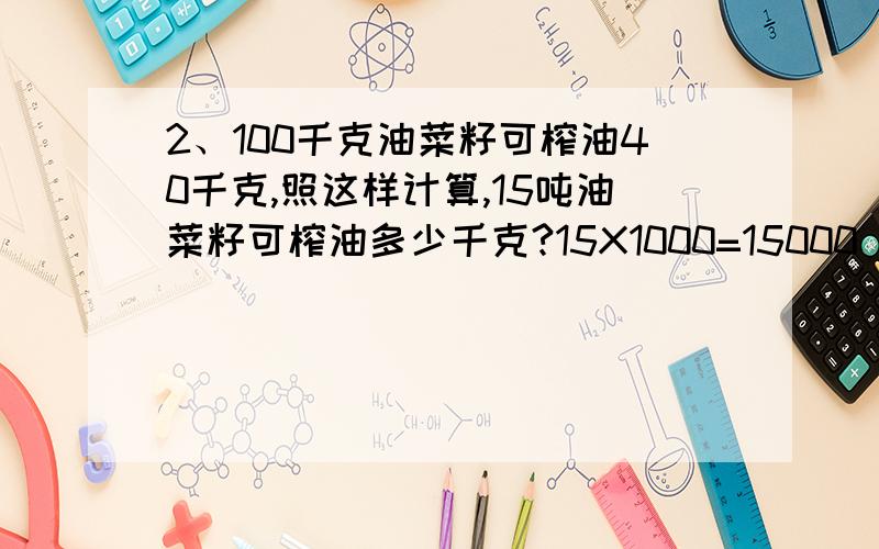 2、100千克油菜籽可榨油40千克,照这样计算,15吨油菜籽可榨油多少千克?15X1000=15000（千克） 15000÷1城关中学共有学生1336人,已知男生人数与女生人数的比是5 ：3,男女生各有多少人?5+3=8 1336÷8=167