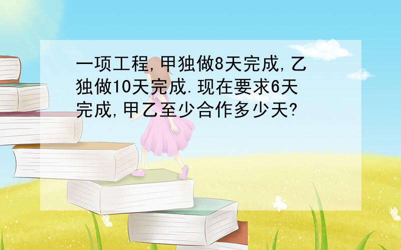 一项工程,甲独做8天完成,乙独做10天完成.现在要求6天完成,甲乙至少合作多少天?