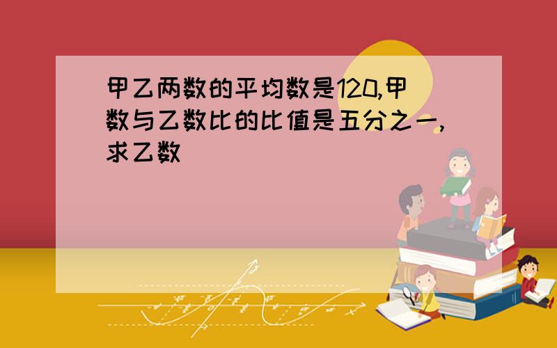 甲乙两数的平均数是120,甲数与乙数比的比值是五分之一,求乙数