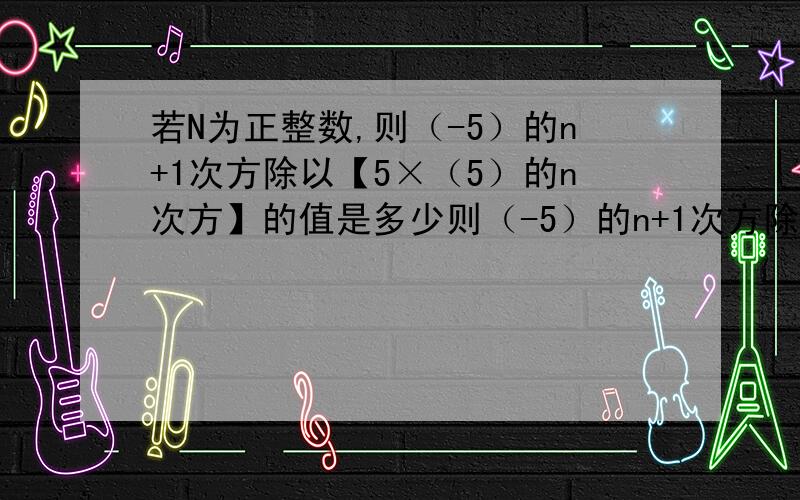 若N为正整数,则（-5）的n+1次方除以【5×（5）的n次方】的值是多少则（-5）的n+1次方除以【5×（-5)的n次方】的值是多少