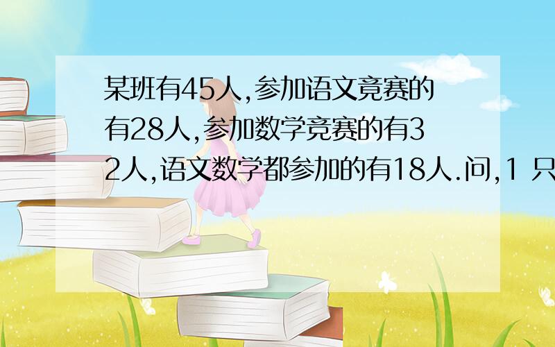 某班有45人,参加语文竟赛的有28人,参加数学竞赛的有32人,语文数学都参加的有18人.问,1 只参加语文竞赛的有多少人.2 只参加数学竞赛的有多少人.3 两们都没有参加的有多少人?