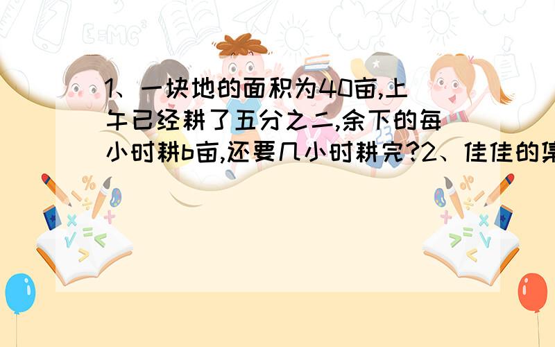 1、一块地的面积为40亩,上午已经耕了五分之二,余下的每小时耕b亩,还要几小时耕完?2、佳佳的集邮册有各种邮票320张,其中八分之五是他自己搜集的,朋友送的邮票比他自己搜集的少五分之三.