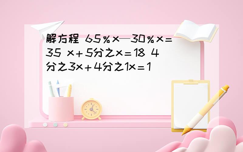 解方程 65％x—30％x＝35 x＋5分之x＝18 4分之3x＋4分之1x＝1