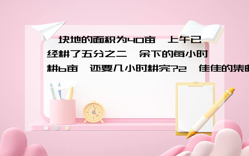 一块地的面积为40亩,上午已经耕了五分之二,余下的每小时耕b亩,还要几小时耕完?2、佳佳的集邮册有各种比例解