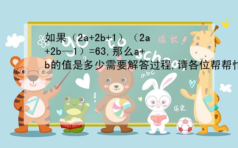 如果（2a+2b+1）（2a+2b—1）=63,那么a+b的值是多少需要解答过程,请各位帮帮忙,谢谢了,一定要快,拜托.