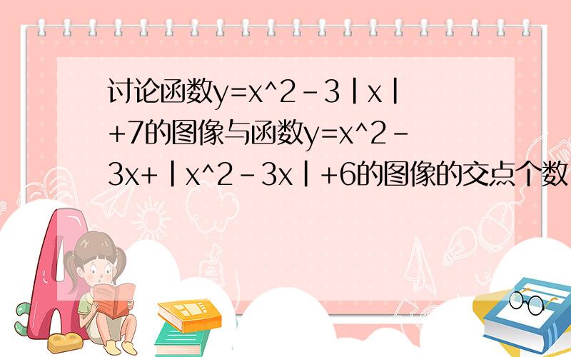 讨论函数y=x^2-3|x|+7的图像与函数y=x^2-3x+|x^2-3x|+6的图像的交点个数.