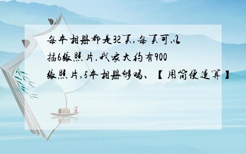 每本相册都是32页,每页可以插6张照片.我家大约有900张照片,5本相册够吗、【用简便运算】