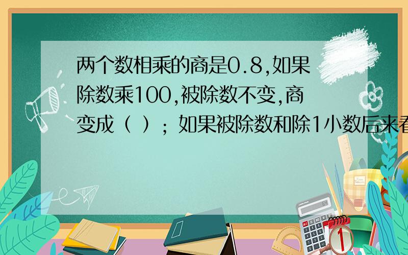 两个数相乘的商是0.8,如果除数乘100,被除数不变,商变成（ ）；如果被除数和除1小数后来看,