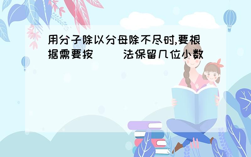 用分子除以分母除不尽时,要根据需要按（ ）法保留几位小数