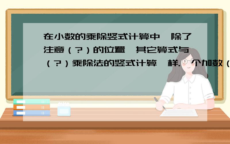 在小数的乘除竖式计算中,除了注意（?）的位置,其它算式与（?）乘除法的竖式计算一样.一个加数（?）而另一个加数同时（?）相同的数,和不变.