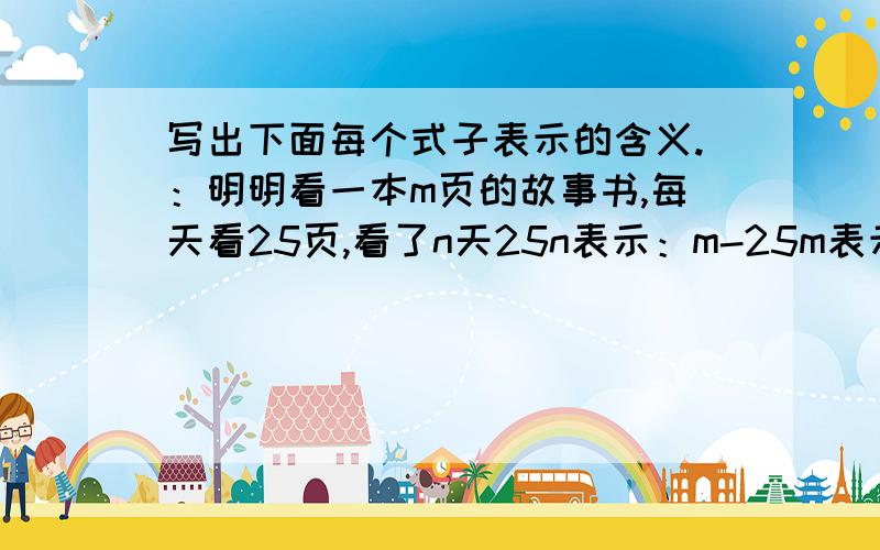 写出下面每个式子表示的含义.：明明看一本m页的故事书,每天看25页,看了n天25n表示：m-25m表示：李阿姨的冷饮销售厅平均每天售出饮料a箱,刘阿姨的销售厅平均每天售出饮料b箱.（a＞b）a+b表