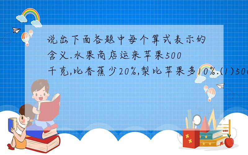 说出下面各题中每个算式表示的含义.水果商店运来苹果500千克,比香蕉少20%,梨比苹果多10%.(1)500×10%表示:______________________________;(2)500×(1+10%)表示:__________________________;(3)500÷(1-20%)表示:____________