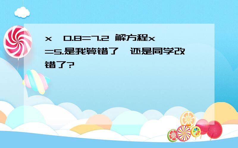 x÷0.8=7.2 解方程x=5.是我算错了,还是同学改错了?