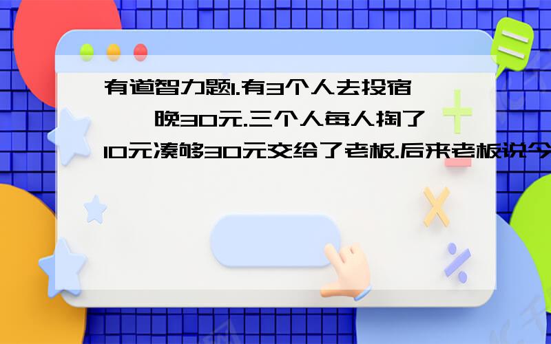 有道智力题1.有3个人去投宿,一晚30元.三个人每人掏了10元凑够30元交给了老板.后来老板说今天优惠只要25元就够了,拿出5元命令服务生退还给他们,服务生偷偷藏起了2元,然后,把剩下的3元钱分