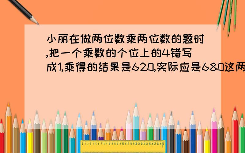 小丽在做两位数乘两位数的题时,把一个乘数的个位上的4错写成1,乘得的结果是620,实际应是680这两个两位数各是多少?