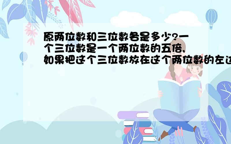 原两位数和三位数各是多少?一个三位数是一个两位数的五倍,如果把这个三位数放在这个两位数的左边得到一个五位数；如果把这个三位数放在两位数的右边得到另一个五位数,而后面的五位