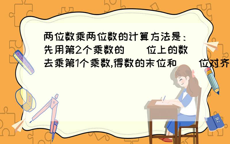 两位数乘两位数的计算方法是：先用第2个乘数的（）位上的数去乘第1个乘数,得数的末位和（）位对齐；再用第2个乘数的（）位的数去乘第1个乘数,得数的末位和（）位对齐；然后（）.