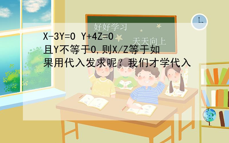 X-3Y=0 Y+4Z=0 且Y不等于0,则X/Z等于如果用代入发求呢？我们才学代入