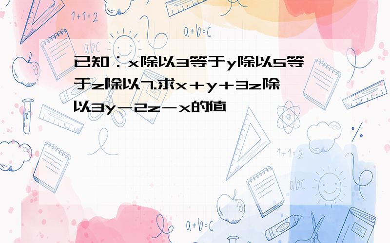 已知：x除以3等于y除以5等于z除以7.求x＋y＋3z除以3y－2z－x的值