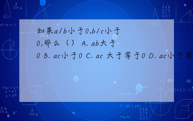 如果a/b小于0,b/c小于0,那么（） A. ab大于0 B. ac小于0 C. ac 大于等于0 D. ac小于等于0