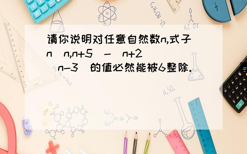 请你说明对任意自然数n,式子n(n,n+5)-（n+2）（n-3）的值必然能被6整除.        要详细答案,不能乱回答.