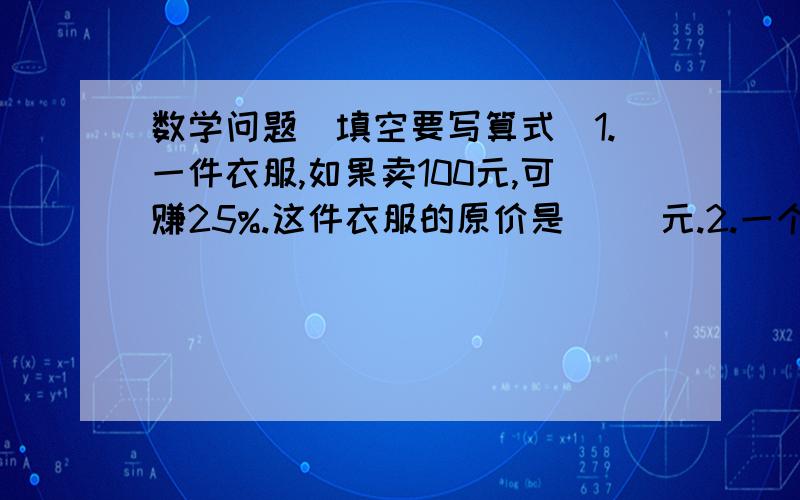 数学问题（填空要写算式）1.一件衣服,如果卖100元,可赚25%.这件衣服的原价是（ ）元.2.一个圆柱和圆锥,如果圆柱和圆锥的高都是10厘米,圆柱的底面半径是20厘米,圆锥的底面半径是30厘米,圆柱