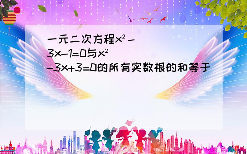 一元二次方程x²-3x-1=0与x²-3x+3=0的所有实数根的和等于