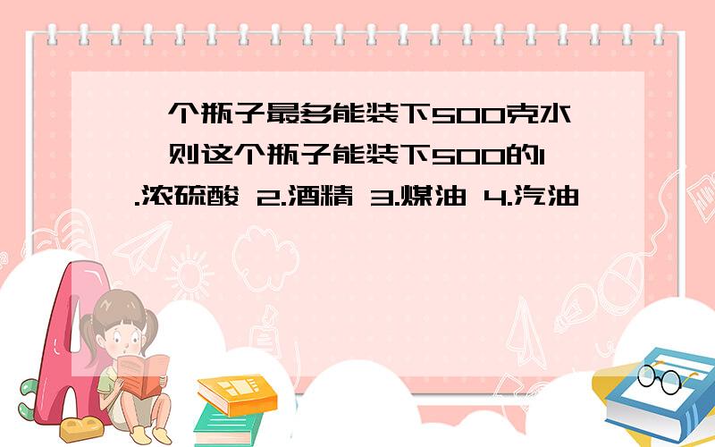 一个瓶子最多能装下500克水,则这个瓶子能装下500的1.浓硫酸 2.酒精 3.煤油 4.汽油