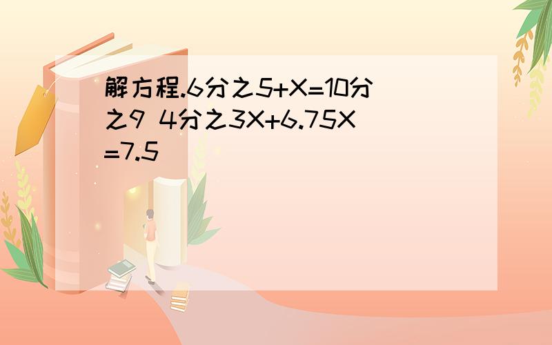 解方程.6分之5+X=10分之9 4分之3X+6.75X=7.5