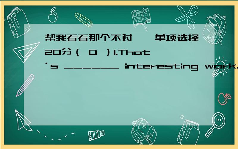 帮我看看那个不对一、单项选择20分（ D ）1.That’s ______ interesting work.A.a B.an C.the D./ （ A ）2.--__________ – I’m a reporter.A.What do you do?B.Who are you?C.What is your job?D.Both A and C.（ C ）3.______ does your fa