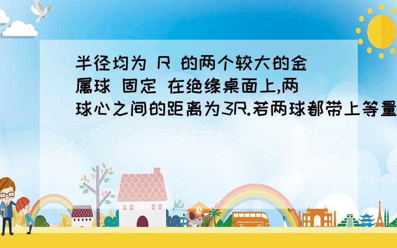 半径均为 R 的两个较大的金属球 固定 在绝缘桌面上,两球心之间的距离为3R.若两球都带上等量同种电荷Q时相互的库仑力为F1,两球带上等量异种电荷Q与-Q时库仑力为F2,则（）A.F1> F2 B.F1