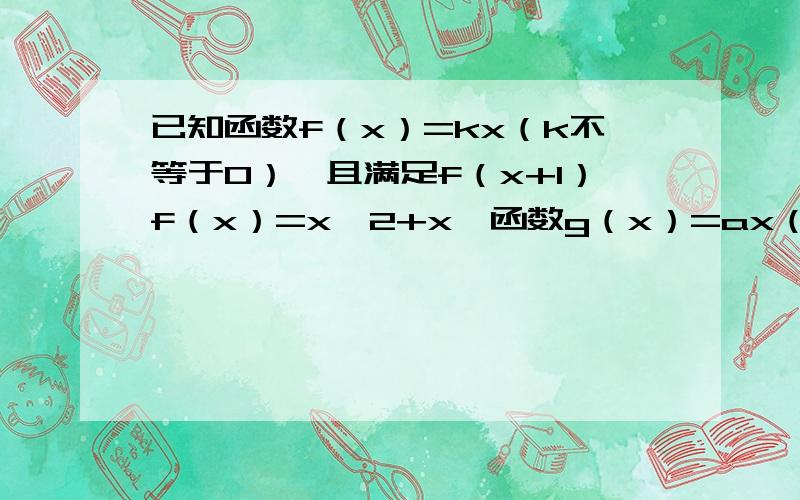 已知函数f（x）=kx（k不等于0）,且满足f（x+1）f（x）=x^2+x,函数g（x）=ax（注意x是x次方）（a＞0,且a