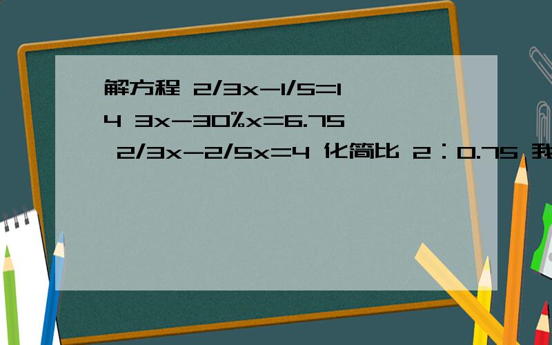 解方程 2/3x-1/5=14 3x-30%x=6.75 2/3x-2/5x=4 化简比 2：0.75 我急