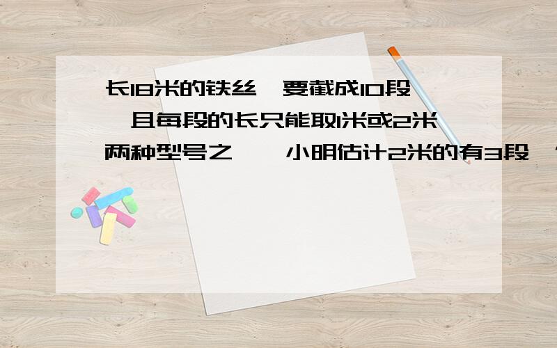 长18米的铁丝,要截成10段,且每段的长只能取1米或2米两种型号之一,小明估计2米的有3段,你认为他估计的是否正确?为什么?2米和1米的各应有多少段?