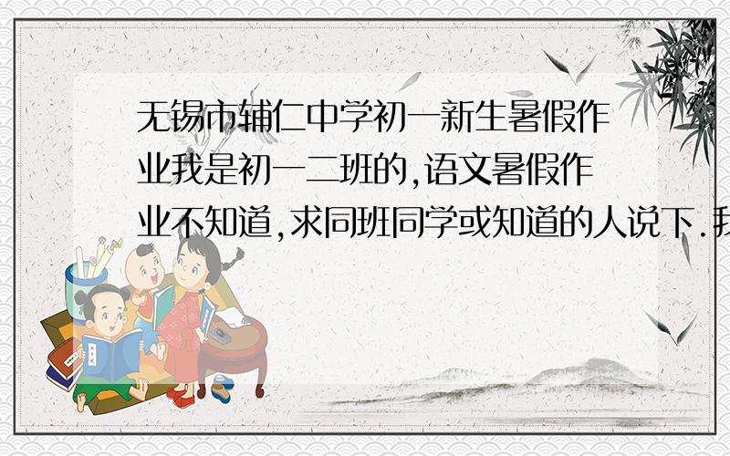 无锡市辅仁中学初一新生暑假作业我是初一二班的,语文暑假作业不知道,求同班同学或知道的人说下.我知道这找出来的希望很渺茫.但我还是要试试急!11还能加分