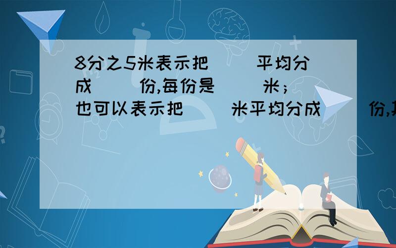 8分之5米表示把( )平均分成( )份,每份是( )米；也可以表示把( )米平均分成( )份,其中的1份,是（ ）米.