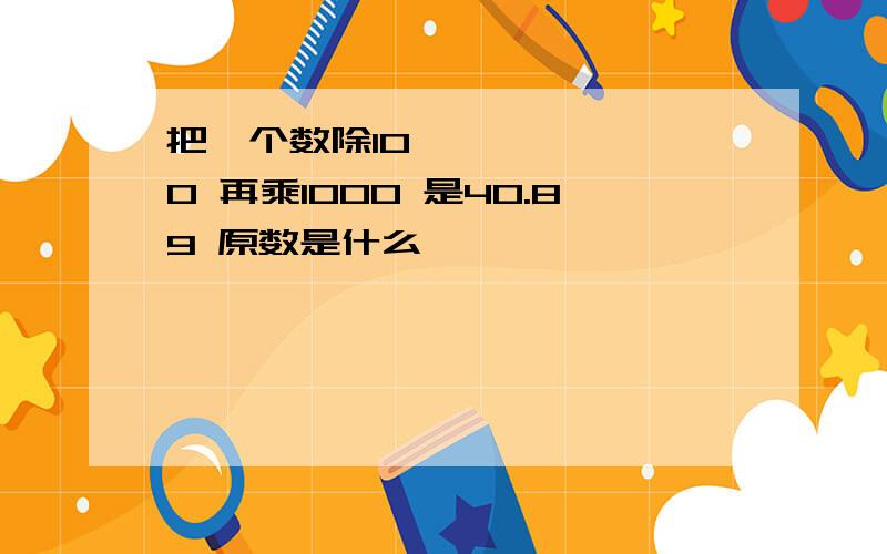 把ㅡ个数除100 再乘1000 是40.89 原数是什么