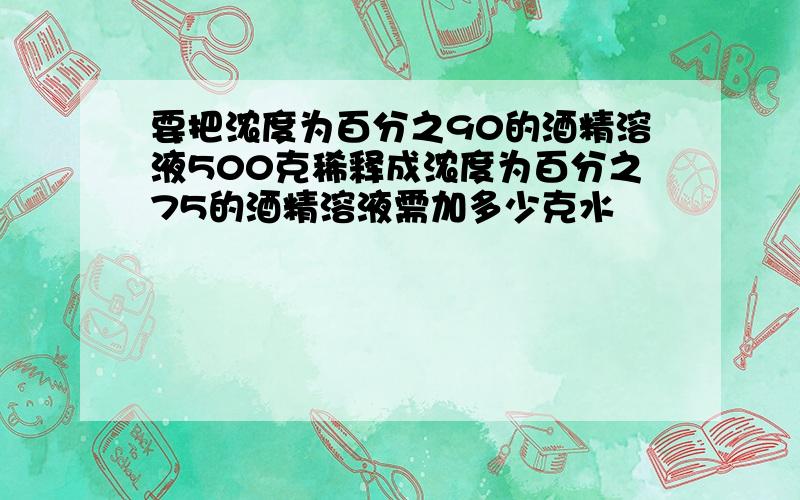 要把浓度为百分之90的酒精溶液500克稀释成浓度为百分之75的酒精溶液需加多少克水