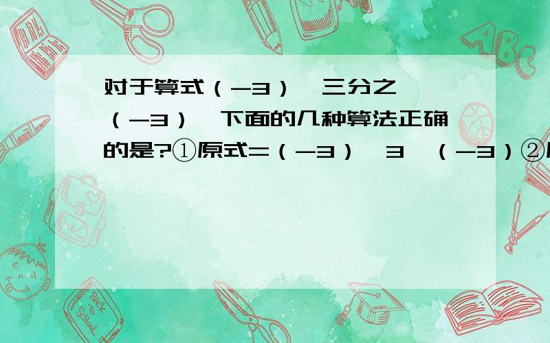 对于算式（-3）÷三分之一×（-3）,下面的几种算法正确的是?①原式=（-3）×3×（-3）②原式=（-3）×（-3）÷三分之一③原式=（-3）÷[三分之一×（-3）]④原式=（-3）÷[三分之一÷（-3）]