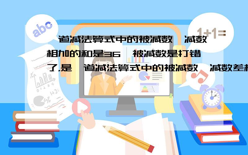 一道减法算式中的被减数、减数相加的和是36,被减数是打错了，是一道减法算式中的被减数、减数差相加的和是36，被减数是